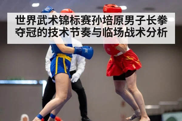 世界武术锦标赛孙培原男子长拳夺冠的技术节奏与临场战术分析 | Kaiyun Sports