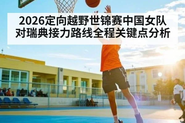 2026定向越野世锦赛中国女队对瑞典接力路线全程关键点分析